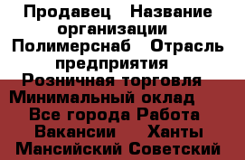 Продавец › Название организации ­ Полимерснаб › Отрасль предприятия ­ Розничная торговля › Минимальный оклад ­ 1 - Все города Работа » Вакансии   . Ханты-Мансийский,Советский г.